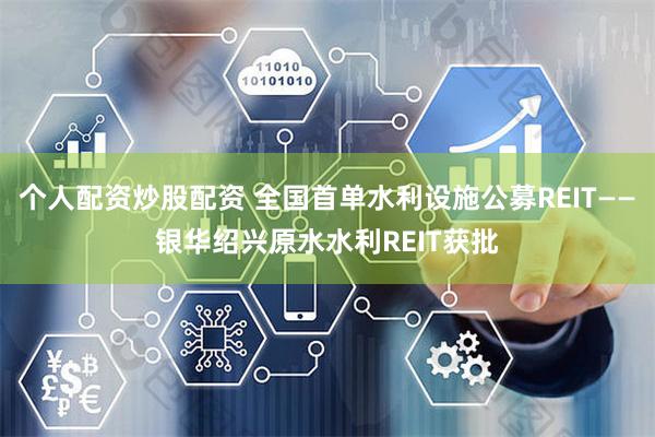 个人配资炒股配资 全国首单水利设施公募REIT——银华绍兴原水水利REIT获批