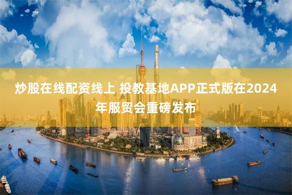 炒股在线配资线上 投教基地APP正式版在2024年服贸会重磅发布