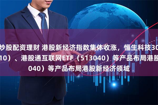 炒股配资理财 港股新经济指数集体收涨，恒生科技30ETF（513010）、港股通互联网ETF（513040）等产品布局港股新经济领域