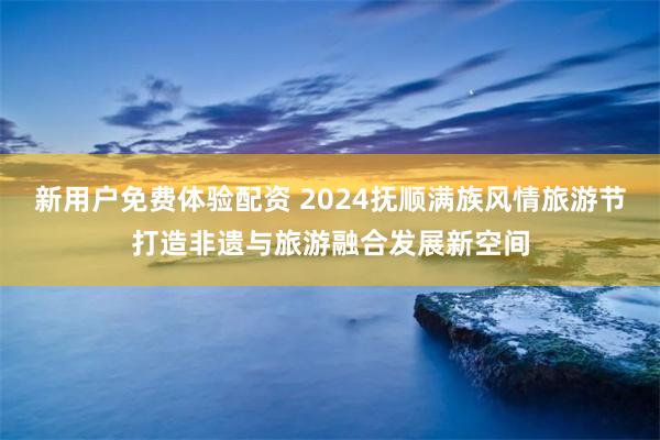 新用户免费体验配资 2024抚顺满族风情旅游节打造非遗与旅游融合发展新空间