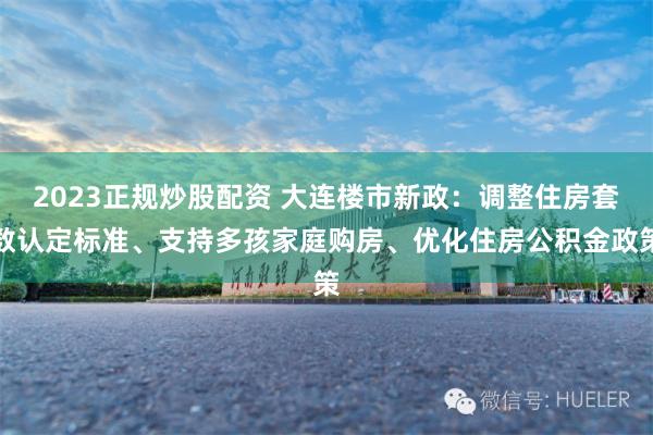 2023正规炒股配资 大连楼市新政：调整住房套数认定标准、支持多孩家庭购房、优化住房公积金政策