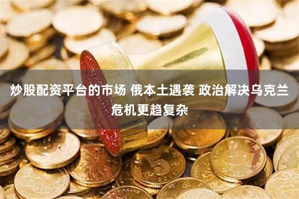 炒股配资平台的市场 俄本土遇袭 政治解决乌克兰危机更趋复杂