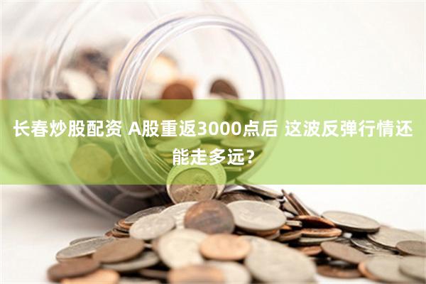 长春炒股配资 A股重返3000点后 这波反弹行情还能走多远？