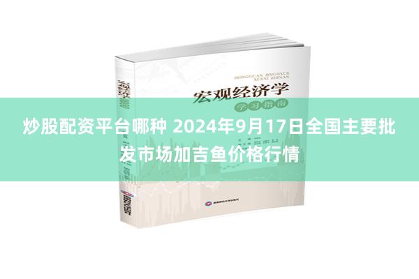 炒股配资平台哪种 2024年9月17日全国主要批发市场加吉鱼价格行情