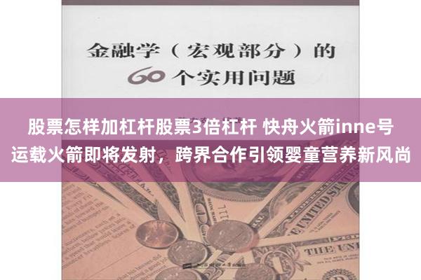 股票怎样加杠杆股票3倍杠杆 快舟火箭inne号运载火箭即将发射，跨界合作引领婴童营养新风尚