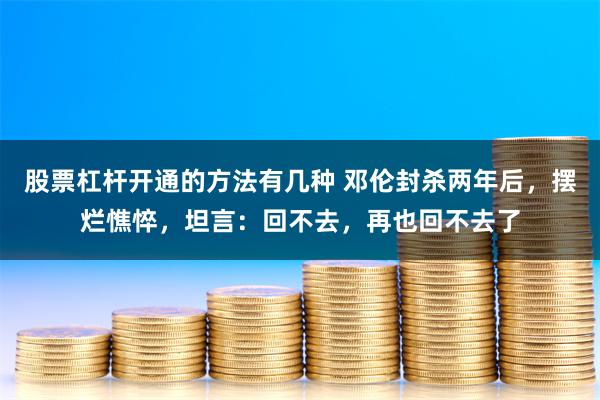 股票杠杆开通的方法有几种 邓伦封杀两年后，摆烂憔悴，坦言：回不去，再也回不去了