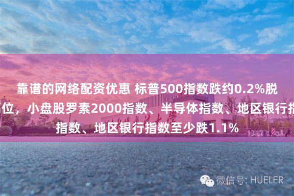 靠谱的网络配资优惠 标普500指数跌约0.2%脱离收盘历史最高位，小盘股罗素2000指数、半导体指数、地区银行指数至少跌1.1%