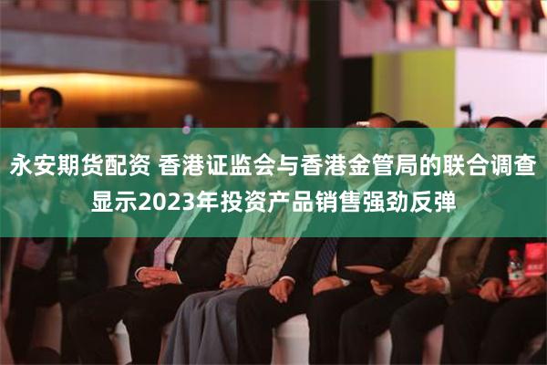 永安期货配资 香港证监会与香港金管局的联合调查显示2023年投资产品销售强劲反弹