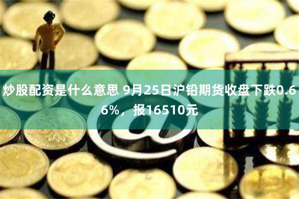 炒股配资是什么意思 9月25日沪铅期货收盘下跌0.66%，报16510元