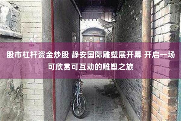 股市杠杆资金炒股 静安国际雕塑展开幕 开启一场可欣赏可互动的雕塑之旅