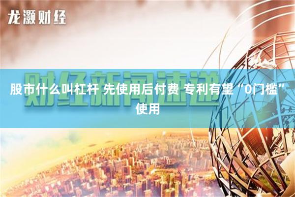 股市什么叫杠杆 先使用后付费 专利有望“0门槛”使用