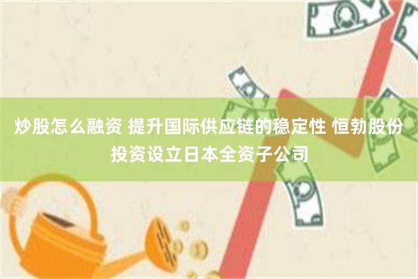 炒股怎么融资 提升国际供应链的稳定性 恒勃股份投资设立日本全资子公司