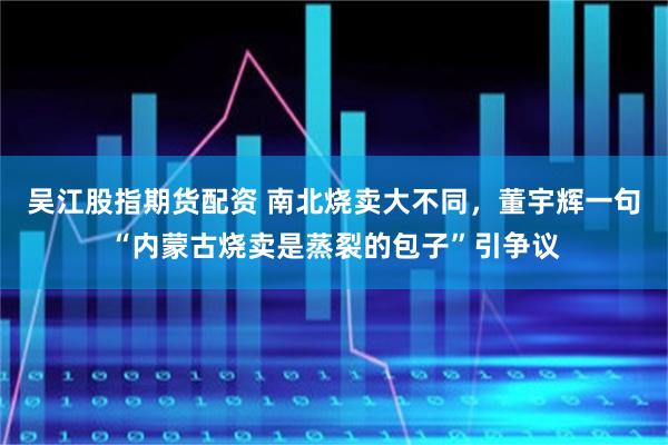 吴江股指期货配资 南北烧卖大不同，董宇辉一句“内蒙古烧卖是蒸裂的包子”引争议