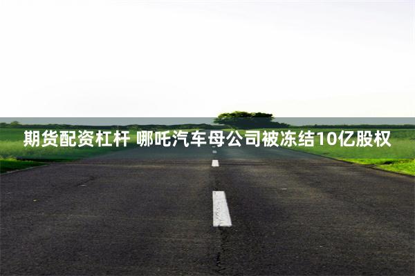 期货配资杠杆 哪吒汽车母公司被冻结10亿股权