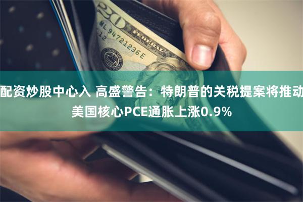 配资炒股中心入 高盛警告：特朗普的关税提案将推动美国核心PCE通胀上涨0.9%