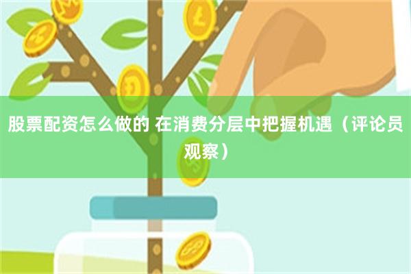 股票配资怎么做的 在消费分层中把握机遇（评论员观察）