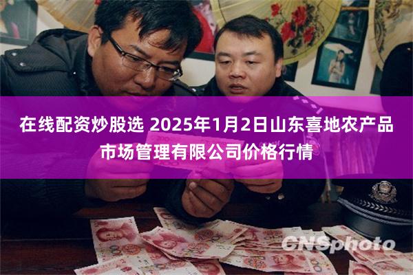 在线配资炒股选 2025年1月2日山东喜地农产品市场管理有限公司价格行情