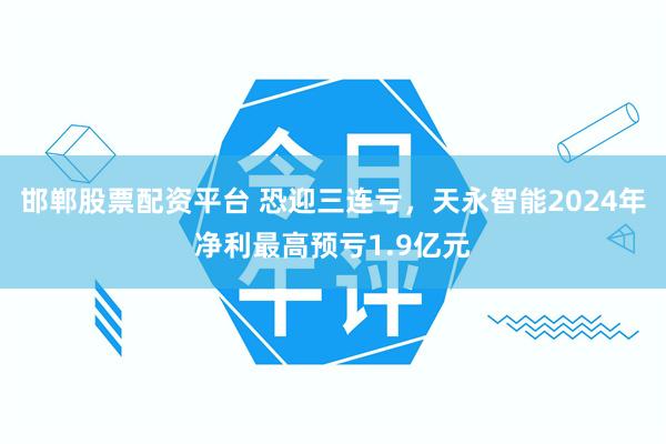 邯郸股票配资平台 恐迎三连亏，天永智能2024年净利最高预亏1.9亿元