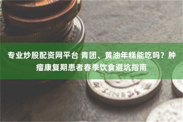 专业炒股配资网平台 青团、黄油年糕能吃吗？肿瘤康复期患者春季饮食避坑指南