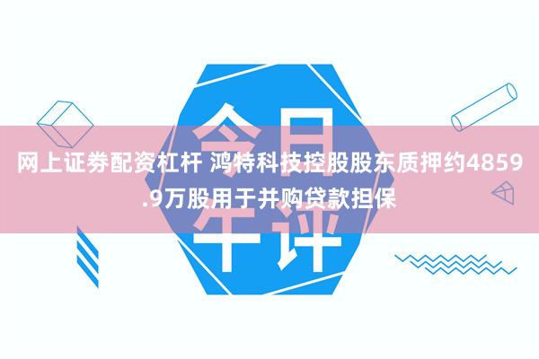 网上证劵配资杠杆 鸿特科技控股股东质押约4859.9万股用于并购贷款担保