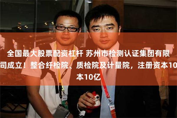 全国最大股票配资杠杆 苏州市检测认证集团有限公司成立！整合纤检院、质检院及计量院，注册资本10亿