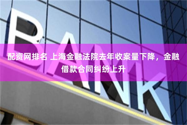 配资网排名 上海金融法院去年收案量下降，金融借款合同纠纷上升