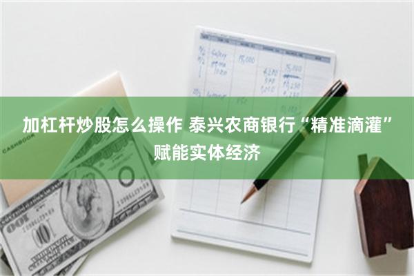 加杠杆炒股怎么操作 泰兴农商银行“精准滴灌”赋能实体经济