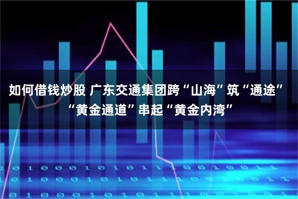 如何借钱炒股 广东交通集团跨“山海”筑“通途” “黄金通道”串起“黄金内湾”