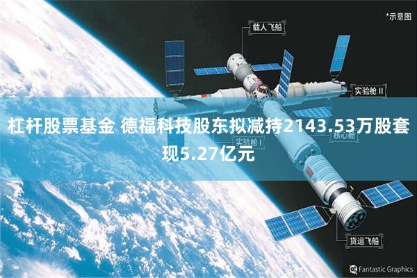 杠杆股票基金 德福科技股东拟减持2143.53万股套现5.27亿元