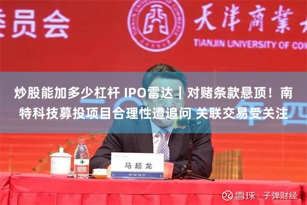 炒股能加多少杠杆 IPO雷达｜对赌条款悬顶！南特科技募投项目合理性遭追问 关联交易受关注