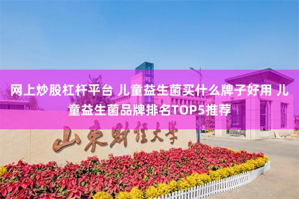 网上炒股杠杆平台 儿童益生菌买什么牌子好用 儿童益生菌品牌排名TOP5推荐