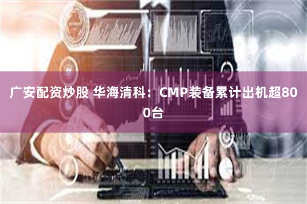 广安配资炒股 华海清科：CMP装备累计出机超800台